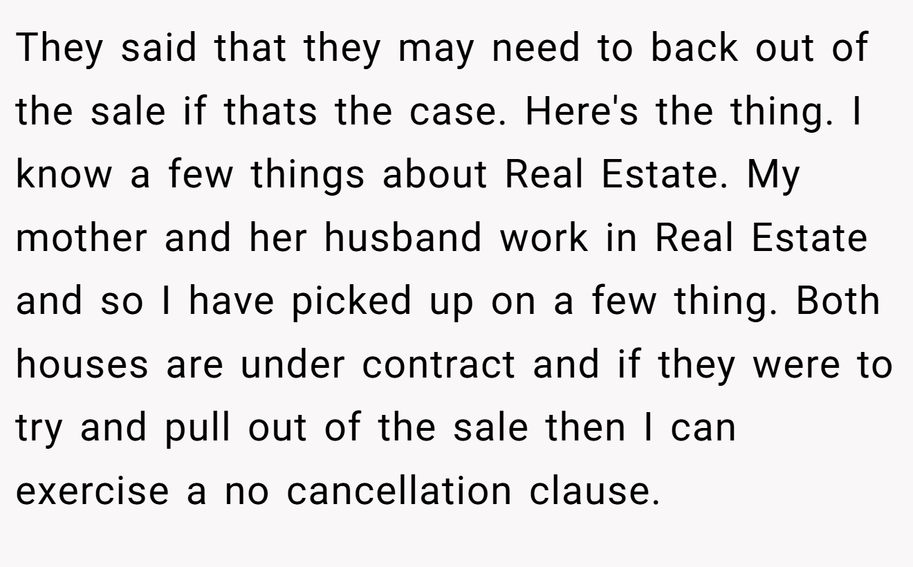 They said that they may need to back out of the sale if thats the case. Here's the thing. I know a few things about Real Estate. My mother and her husband work in Real Estate and so I have picked up on a few thing. Both houses are under contract and if they were to try and pull out of the sale then I can exercise a no cancellation clause.