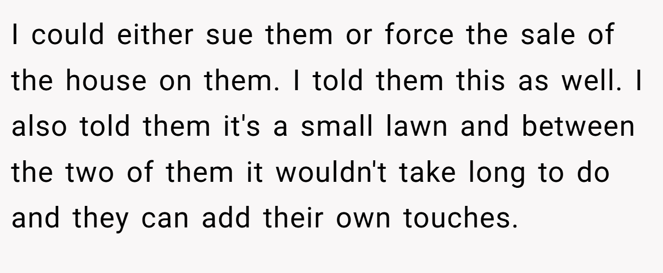 I could either sue them or force the sale of the house on them. I told them this as well. I also told them it's a small lawn and between the two of them it wouldn't take long to do and they can add their own touches.