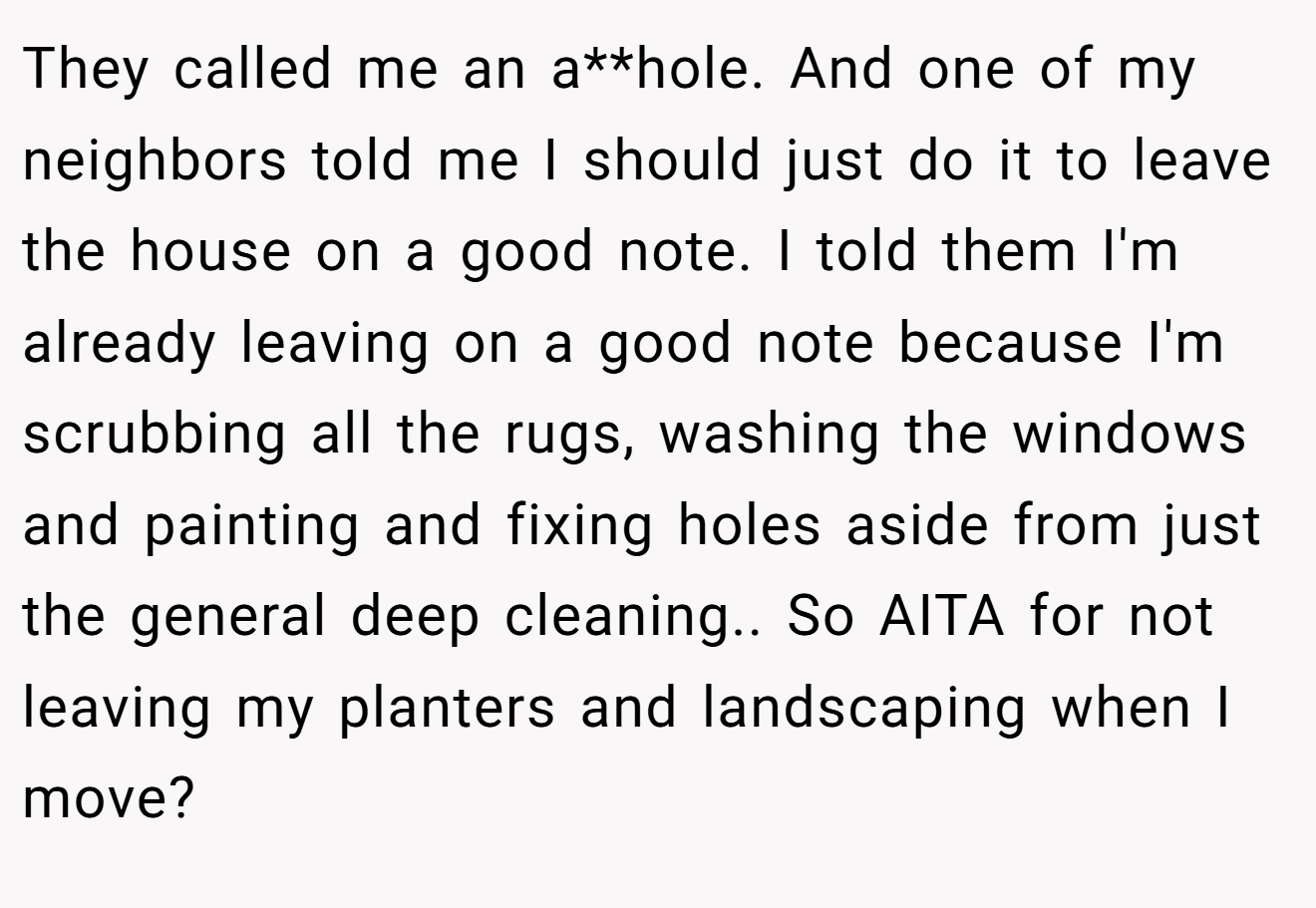 They called me an a**hole. And one of my neighbors told me I should just do it to leave the house on a good note. I told them I'm already leaving on a good note because I'm scrubbing all the rugs, washing the windows and painting and fixing holes aside from just the general deep cleaning.. So AITA for not leaving my planters and landscaping when I move?