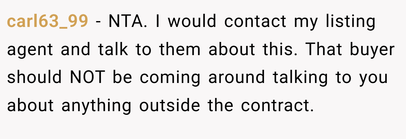 carl63_99 − NTA. I would contact my listing agent and talk to them about this. That buyer should NOT be coming around talking to you about anything outside the contract.