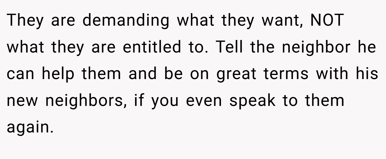 They are demanding what they want, NOT what they are entitled to. Tell the neighbor he can help them and be on great terms with his new neighbors, if you even speak to them again.