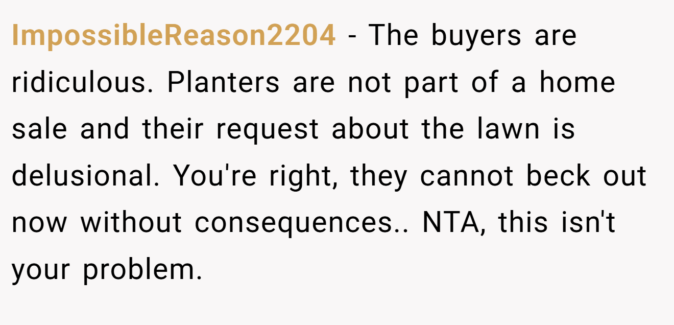 ImpossibleReason2204 − The buyers are ridiculous. Planters are not part of a home sale and their request about the lawn is delusional. You're right, they cannot beck out now without consequences.. NTA, this isn't your problem.