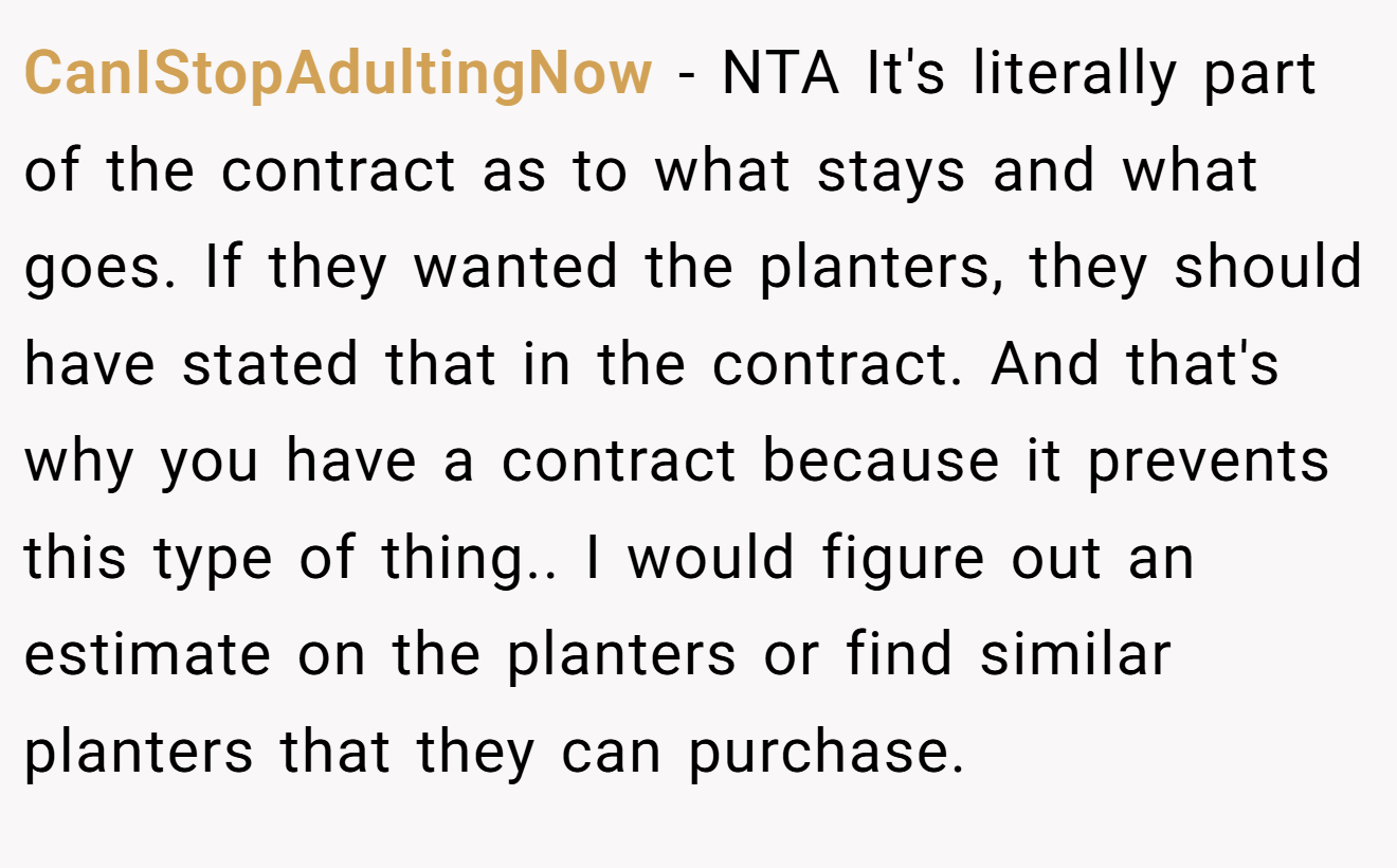 CanIStopAdultingNow − NTA It's literally part of the contract as to what stays and what goes. If they wanted the planters, they should have stated that in the contract. And that's why you have a contract because it prevents this type of thing.. I would figure out an estimate on the planters or find similar planters that they can purchase.