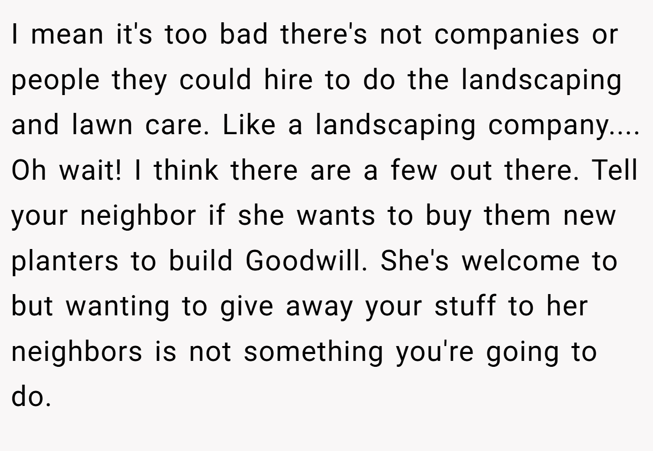 I mean it's too bad there's not companies or people they could hire to do the landscaping and lawn care. Like a landscaping company.... Oh wait! I think there are a few out there. Tell your neighbor if she wants to buy them new planters to build Goodwill. She's welcome to but wanting to give away your stuff to her neighbors is not something you're going to do.
