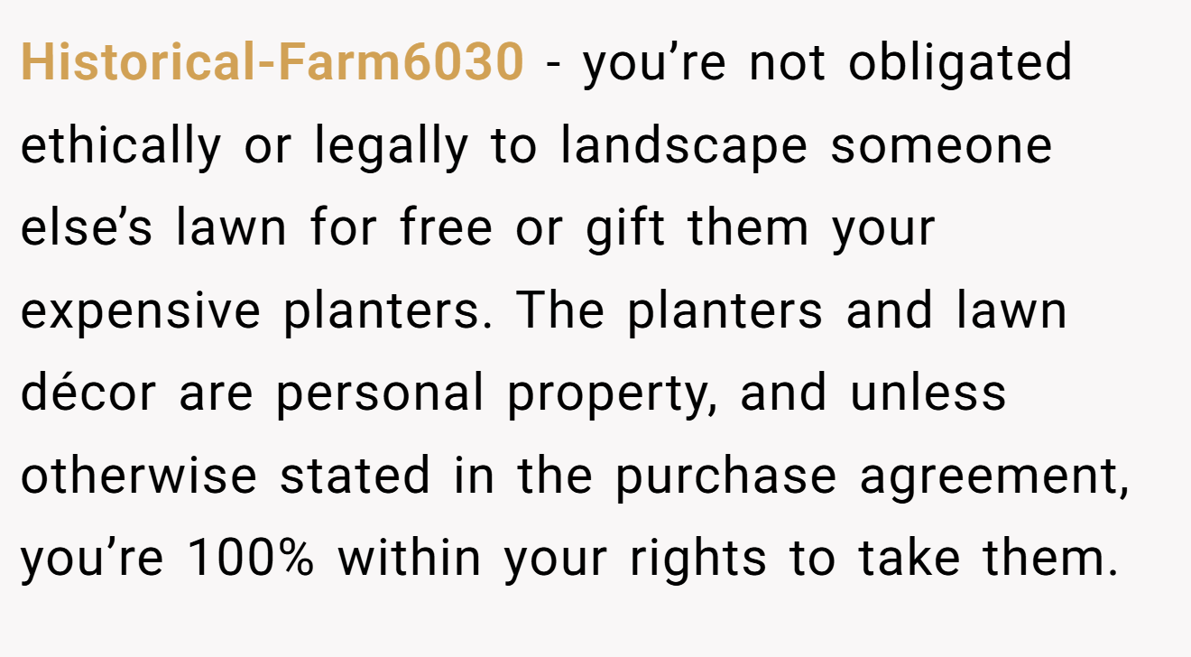 Historical-Farm6030 − you’re not obligated ethically or legally to landscape someone else’s lawn for free or gift them your expensive planters. The planters and lawn décor are personal property, and unless otherwise stated in the purchase agreement, you’re 100% within your rights to take them.