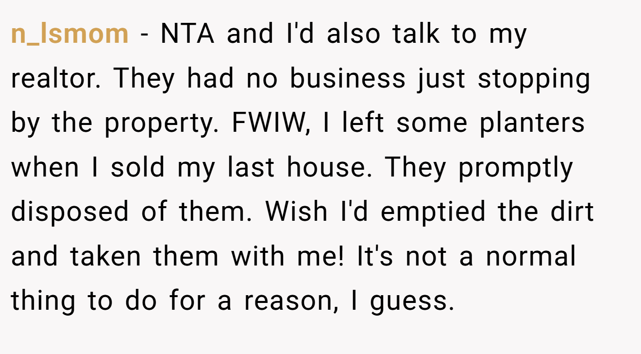 n_lsmom − NTA and I'd also talk to my realtor. They had no business just stopping by the property. FWIW, I left some planters when I sold my last house. They promptly disposed of them. Wish I'd emptied the dirt and taken them with me! It's not a normal thing to do for a reason, I guess.