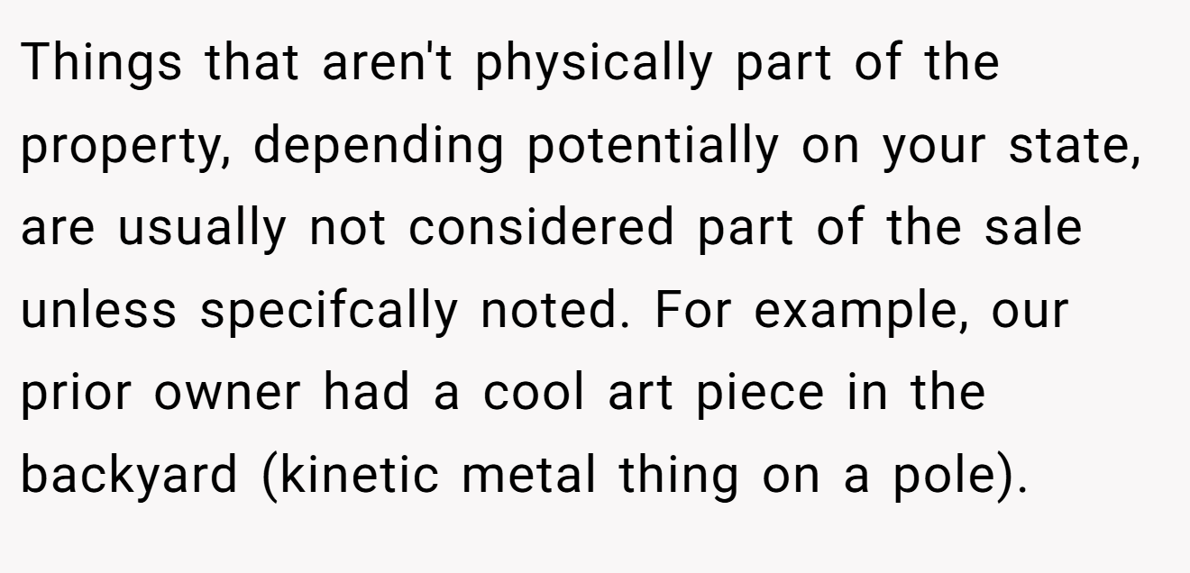 Things that aren't physically part of the property, depending potentially on your state, are usually not considered part of the sale unless specifcally noted. For example, our prior owner had a cool art piece in the backyard (kinetic metal thing on a pole).