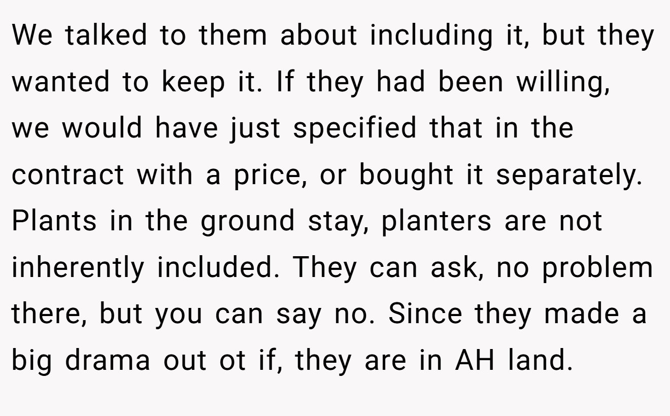We talked to them about including it, but they wanted to keep it. If they had been willing, we would have just specified that in the contract with a price, or bought it separately. Plants in the ground stay, planters are not inherently included. They can ask, no problem there, but you can say no. Since they made a big drama out ot if, they are in AH land.