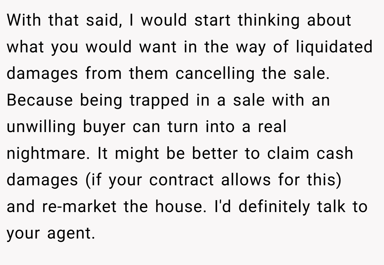With that said, I would start thinking about what you would want in the way of liquidated damages from them cancelling the sale. Because being trapped in a sale with an unwilling buyer can turn into a real nightmare. It might be better to claim cash damages (if your contract allows for this) and re-market the house. I'd definitely talk to your agent.