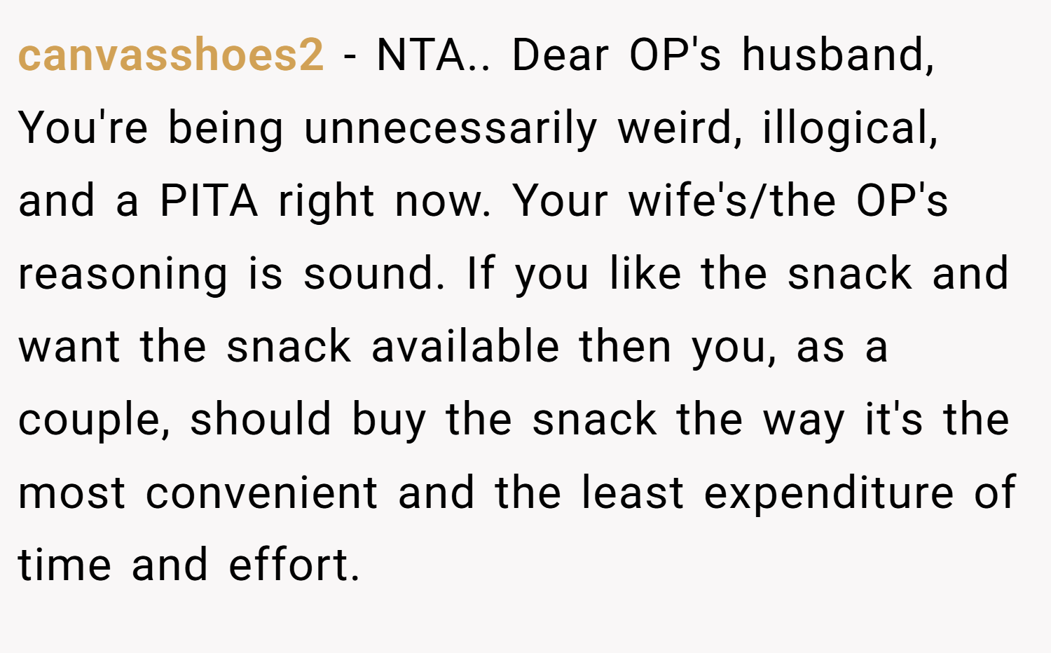 canvasshoes2 − NTA.. Dear OP's husband, You're being unnecessarily weird, illogical, and a PITA right now. Your wife's/the OP's reasoning is sound. If you like the snack and want the snack available then you, as a couple, should buy the snack the way it's the most convenient and the least expenditure of time and effort.
