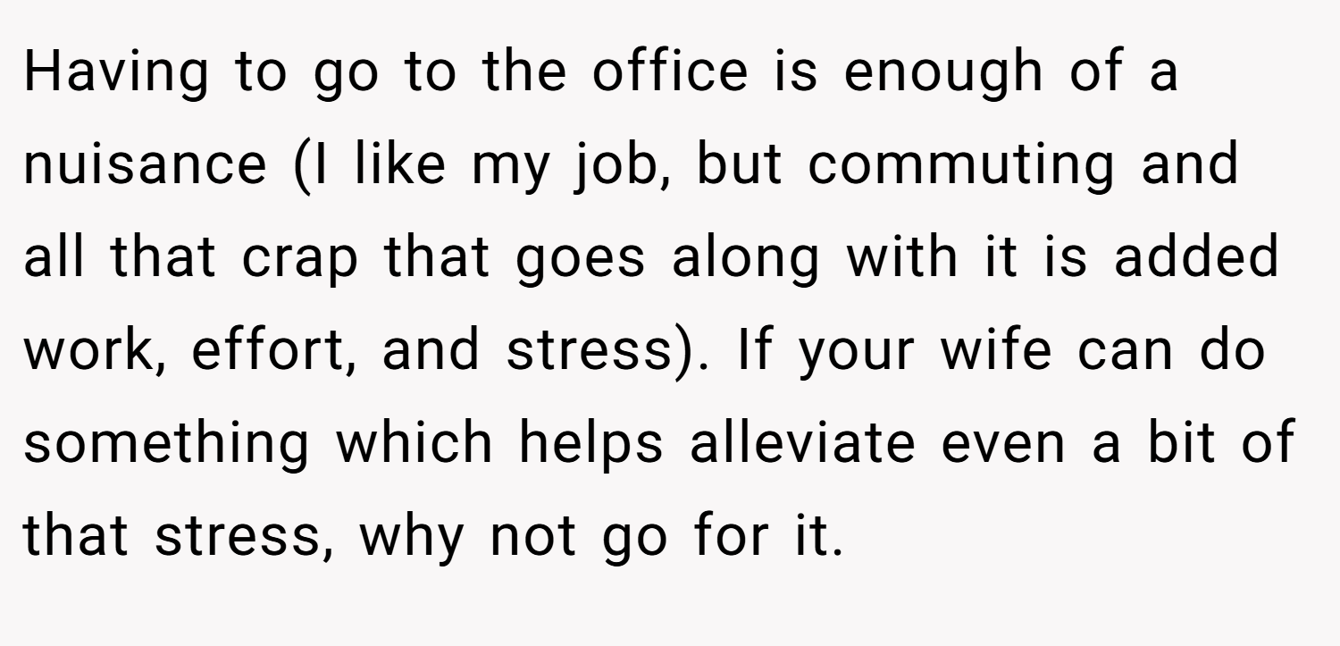 Having to go to the office is enough of a nuisance (I like my job, but commuting and all that crap that goes along with it is added work, effort, and stress). If your wife can do something which helps alleviate even a bit of that stress, why not go for it.