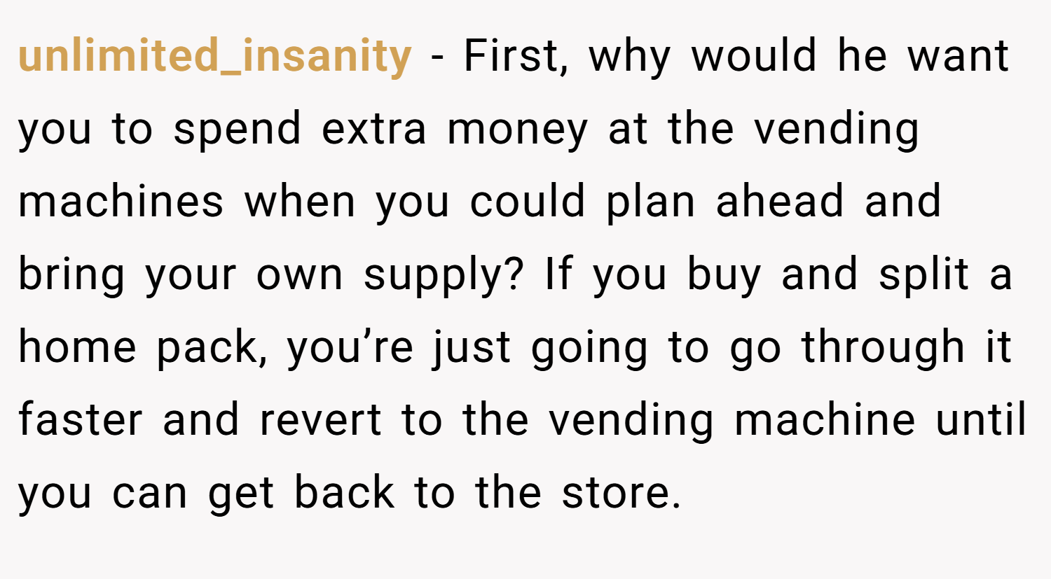 unlimited_insanity − First, why would he want you to spend extra money at the vending machines when you could plan ahead and bring your own supply? If you buy and split a home pack, you’re just going to go through it faster and revert to the vending machine until you can get back to the store.
