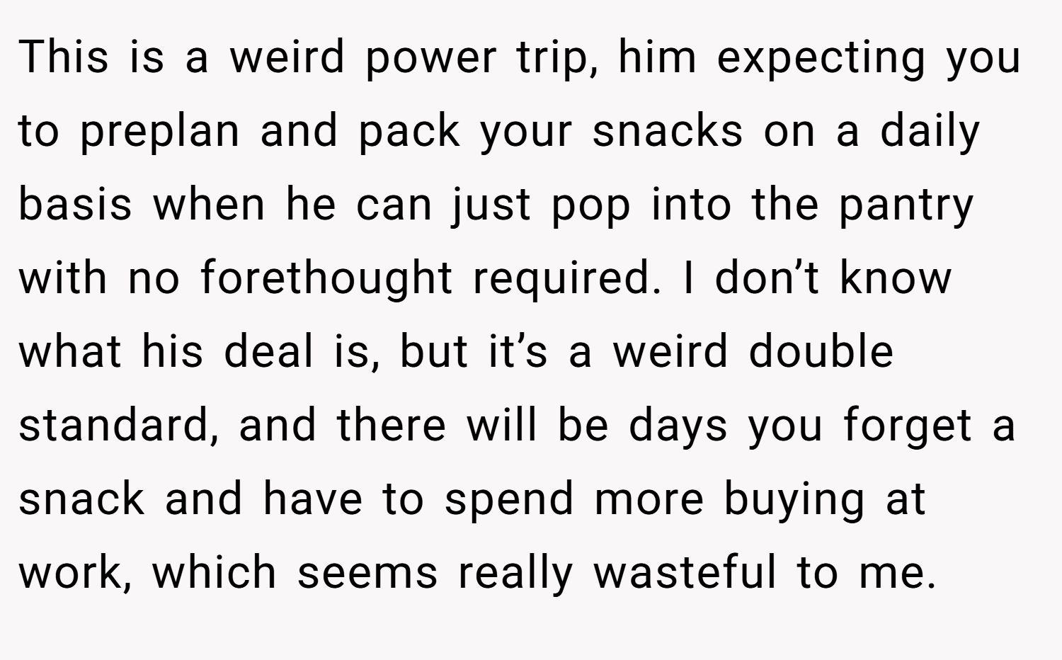 This is a weird power trip, him expecting you to preplan and pack your snacks on a daily basis when he can just pop into the pantry with no forethought required. I don’t know what his deal is, but it’s a weird double standard, and there will be days you forget a snack and have to spend more buying at work, which seems really wasteful to me.