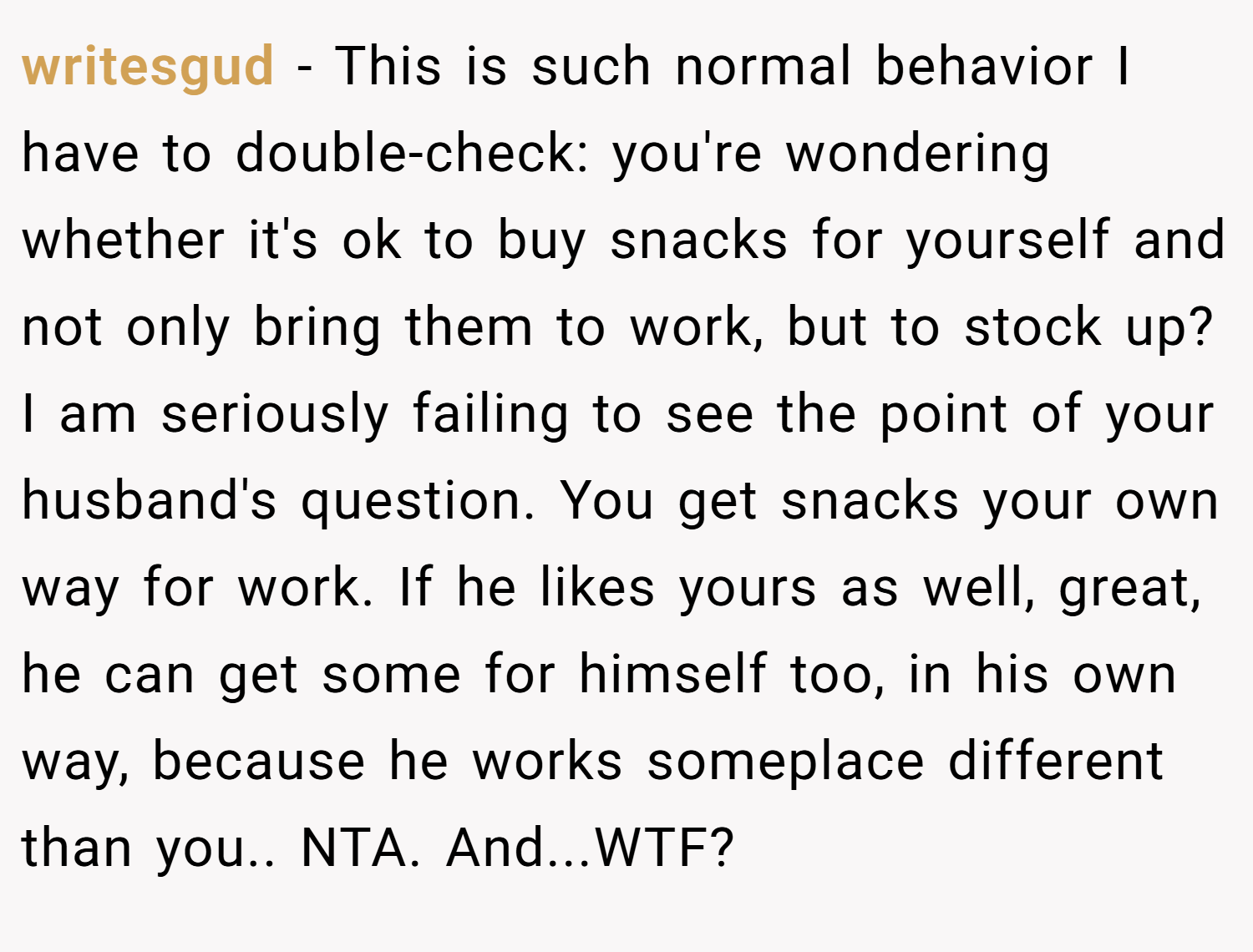 writesgud − This is such normal behavior I have to double-check: you're wondering whether it's ok to buy snacks for yourself and not only bring them to work, but to stock up? I am seriously failing to see the point of your husband's question. You get snacks your own way for work. If he likes yours as well, great, he can get some for himself too, in his own way, because he works someplace different than you.. NTA. And...WTF?
