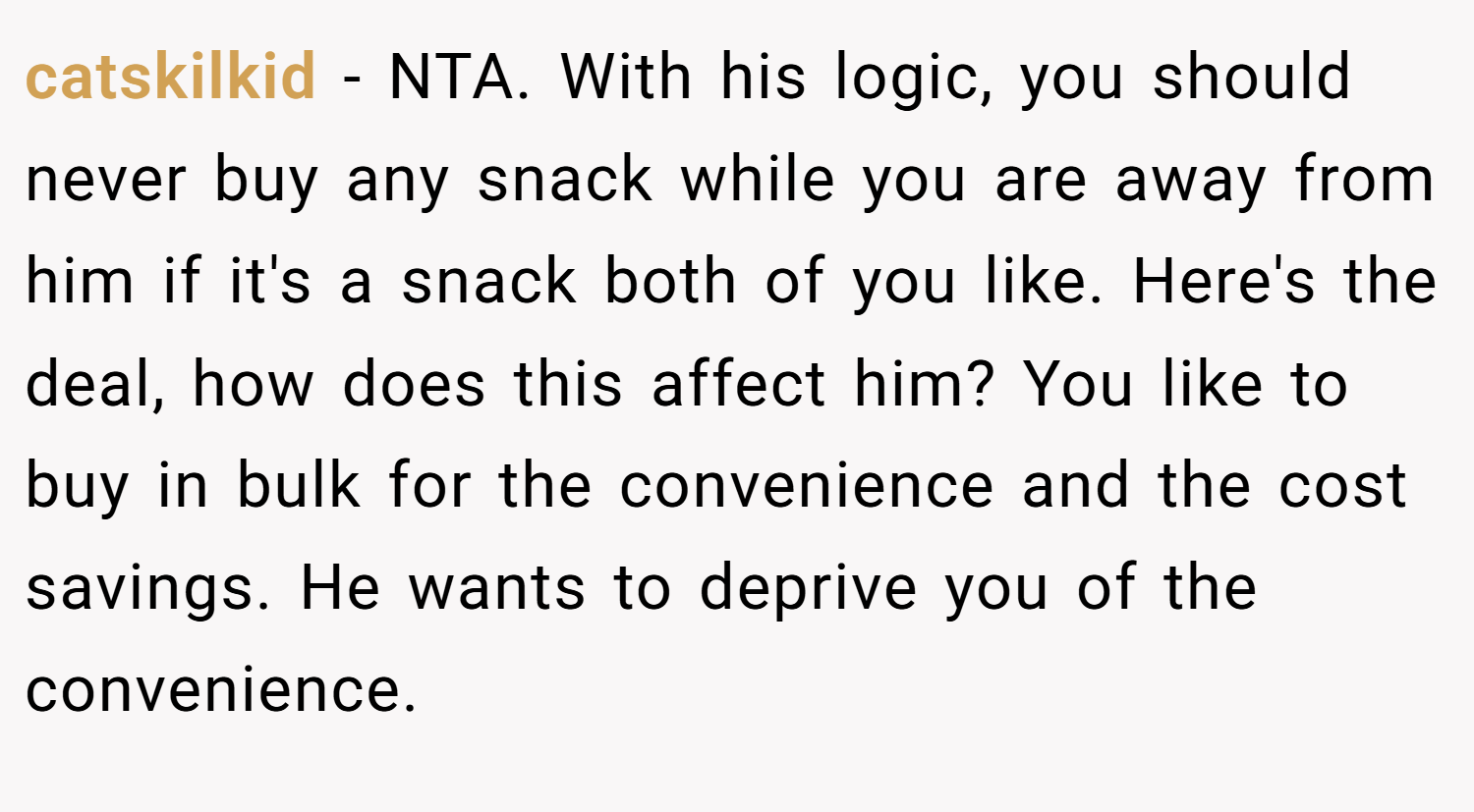 catskilkid − NTA. With his logic, you should never buy any snack while you are away from him if it's a snack both of you like. Here's the deal, how does this affect him? You like to buy in bulk for the convenience and the cost savings. He wants to deprive you of the convenience.