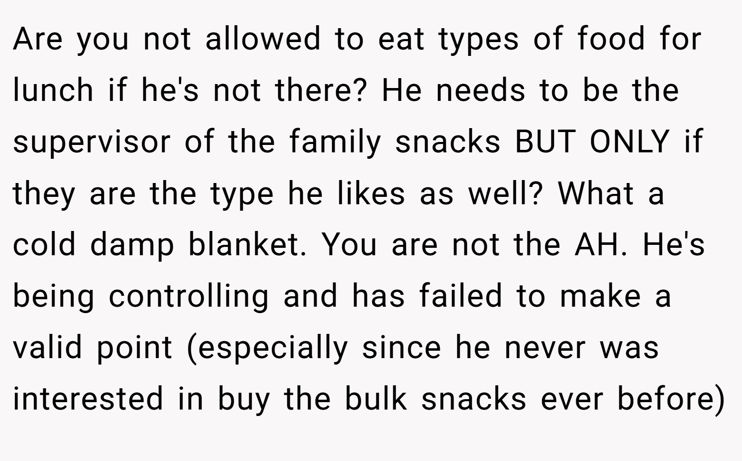 Are you not allowed to eat types of food for lunch if he's not there? He needs to be the supervisor of the family snacks BUT ONLY if they are the type he likes as well? What a cold damp blanket. You are not the AH. He's being controlling and has failed to make a valid point (especially since he never was interested in buy the bulk snacks ever before)