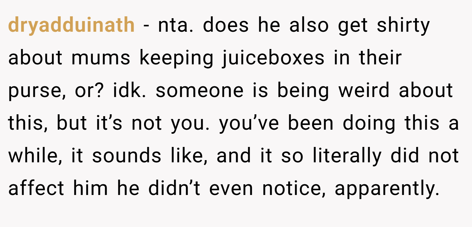 dryadduinath − nta. does he also get shirty about mums keeping juiceboxes in their purse, or? idk. someone is being weird about this, but it’s not you. you’ve been doing this a while, it sounds like, and it so literally did not affect him he didn’t even notice, apparently. 