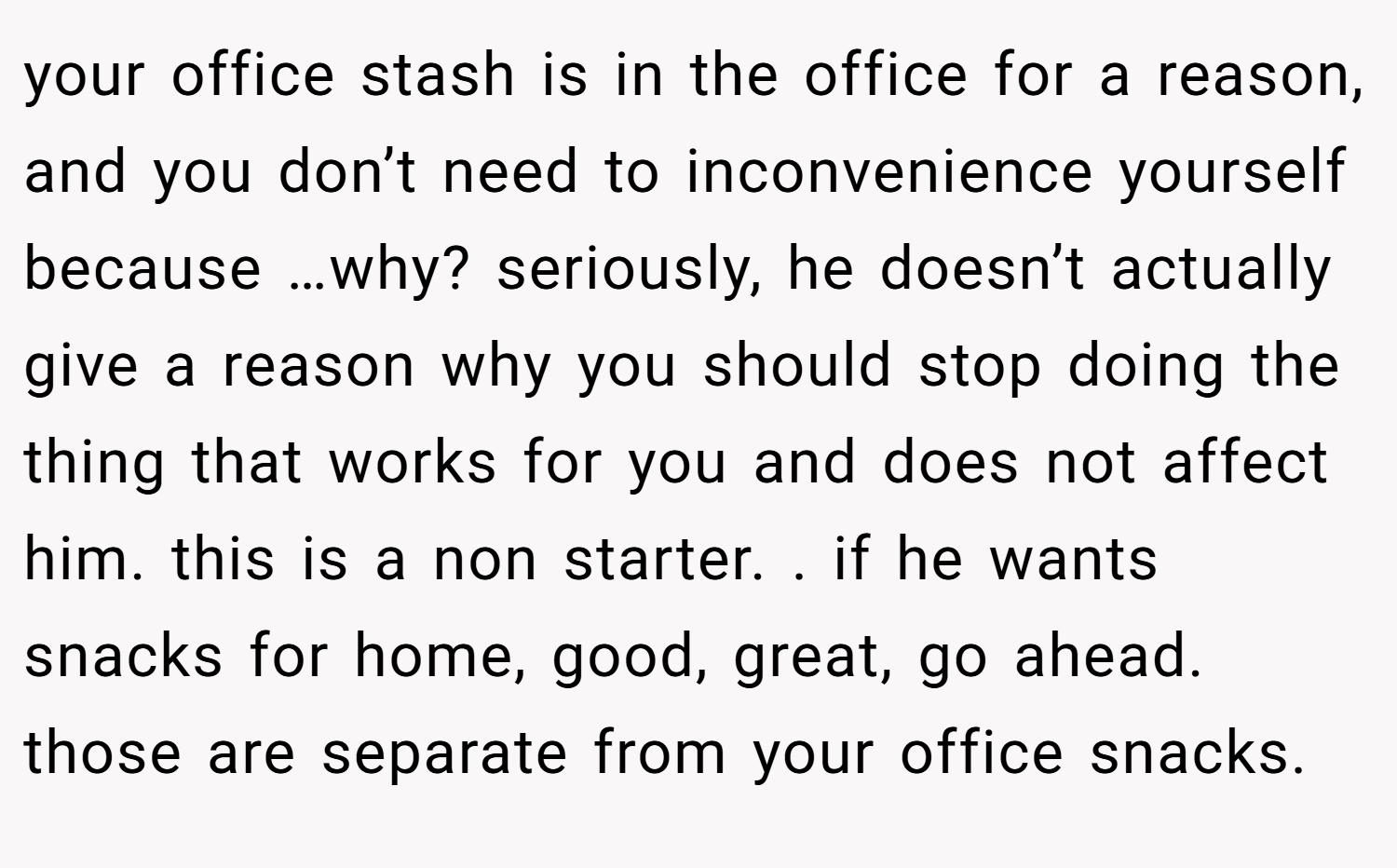 your office stash is in the office for a reason, and you don’t need to inconvenience yourself because …why? seriously, he doesn’t actually give a reason why you should stop doing the thing that works for you and does not affect him. this is a non starter. . if he wants snacks for home, good, great, go ahead. those are separate from your office snacks. 