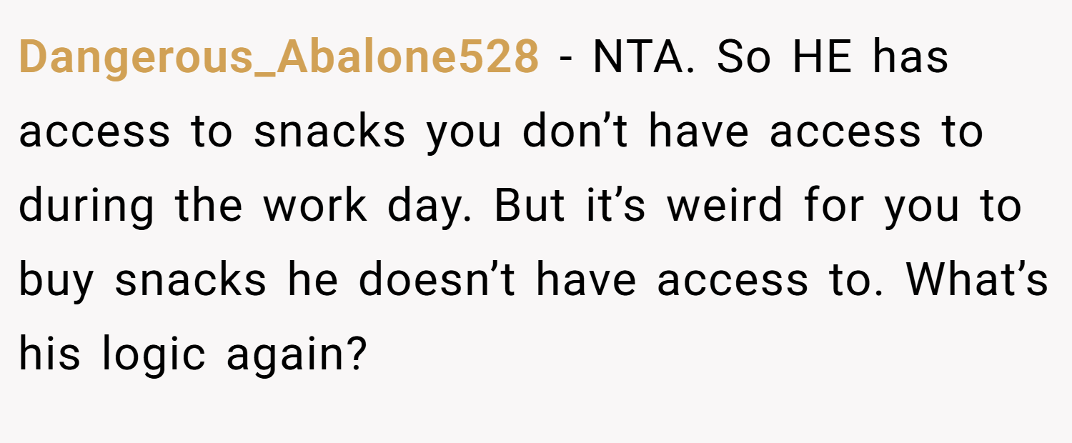 Dangerous_Abalone528 − NTA. So HE has access to snacks you don’t have access to during the work day. But it’s weird for you to buy snacks he doesn’t have access to. What’s his logic again?