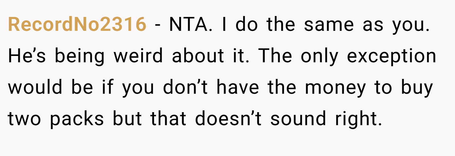 RecordNo2316 − NTA. I do the same as you. He’s being weird about it. The only exception would be if you don’t have the money to buy two packs but that doesn’t sound right.