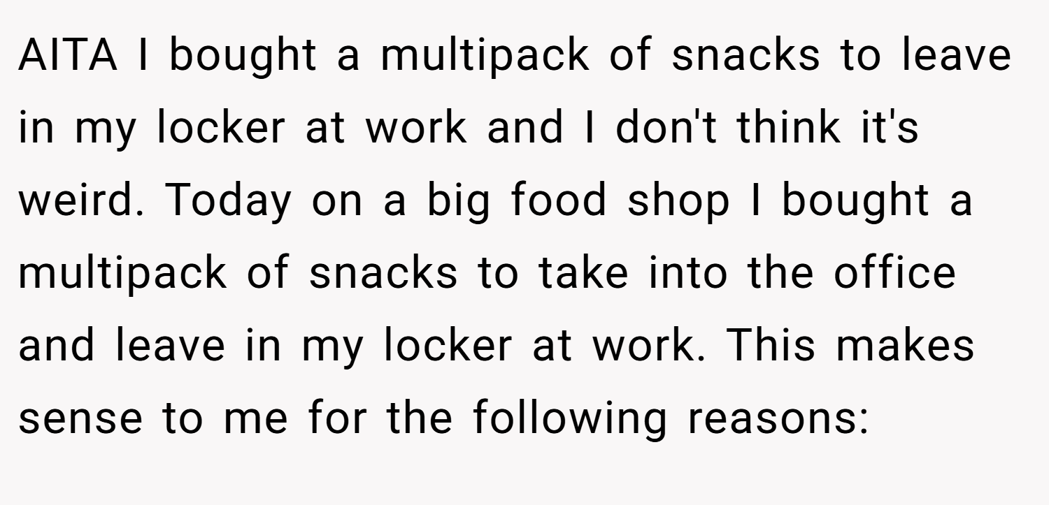 AITA I bought a multipack of snacks to leave in my locker at work and I don't think it's weird. Today on a big food shop I bought a multipack of snacks to take into the office and leave in my locker at work. This makes sense to me for the following reasons: