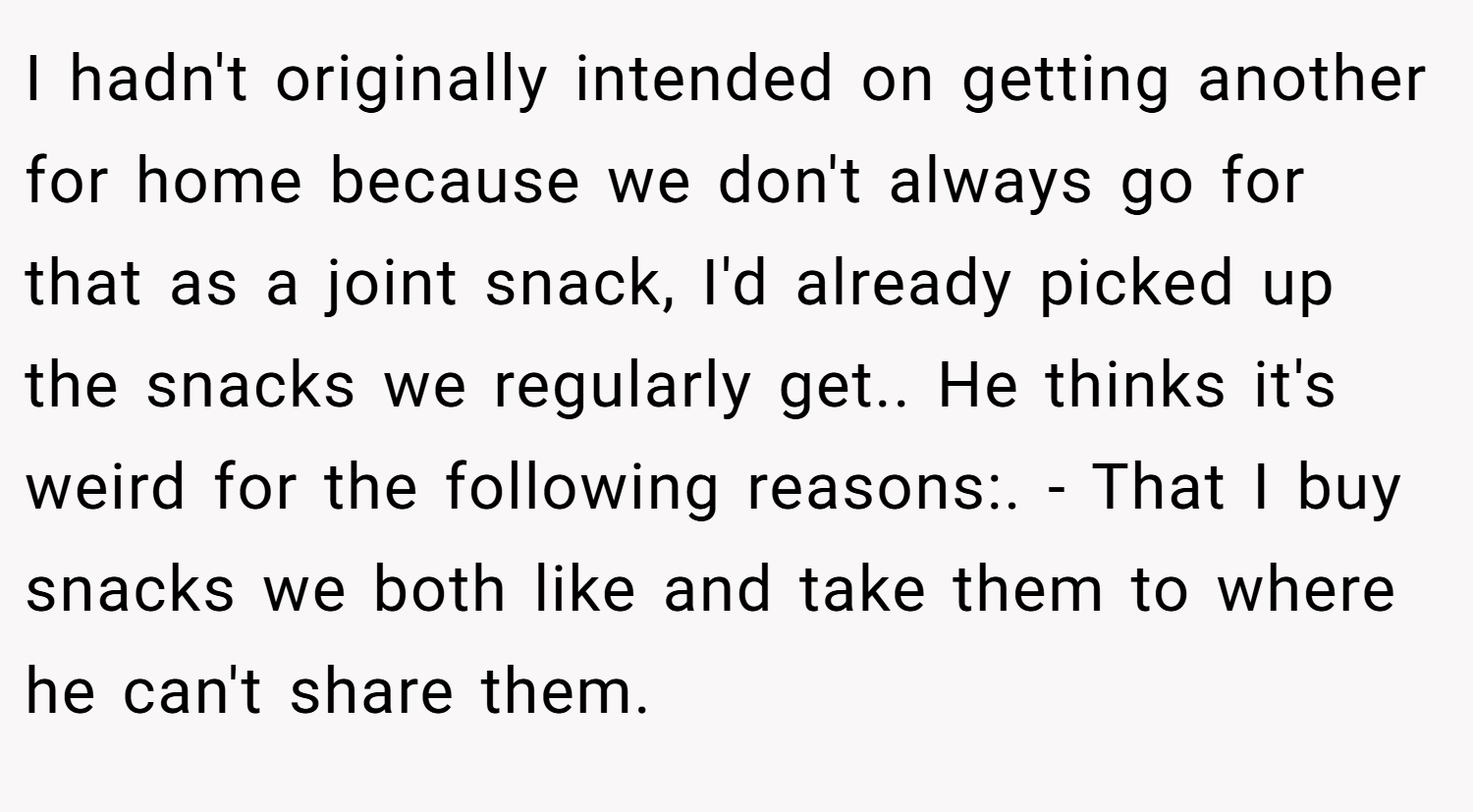 I hadn't originally intended on getting another for home because we don't always go for that as a joint snack, I'd already picked up the snacks we regularly get.. He thinks it's weird for the following reasons:. - That I buy snacks we both like and take them to where he can't share them.