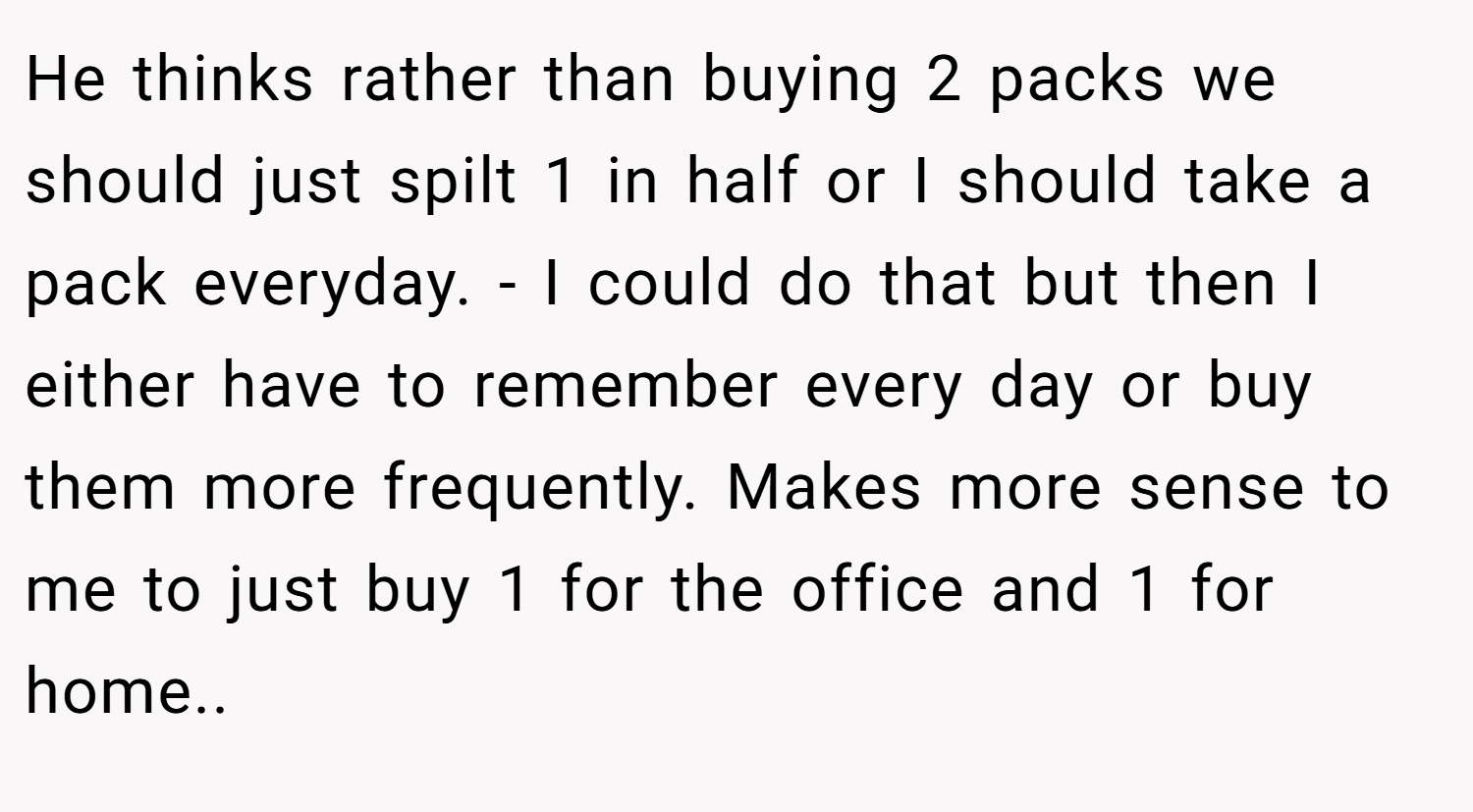 He thinks rather than buying 2 packs we should just spilt 1 in half or I should take a pack everyday. - I could do that but then I either have to remember every day or buy them more frequently. Makes more sense to me to just buy 1 for the office and 1 for home..