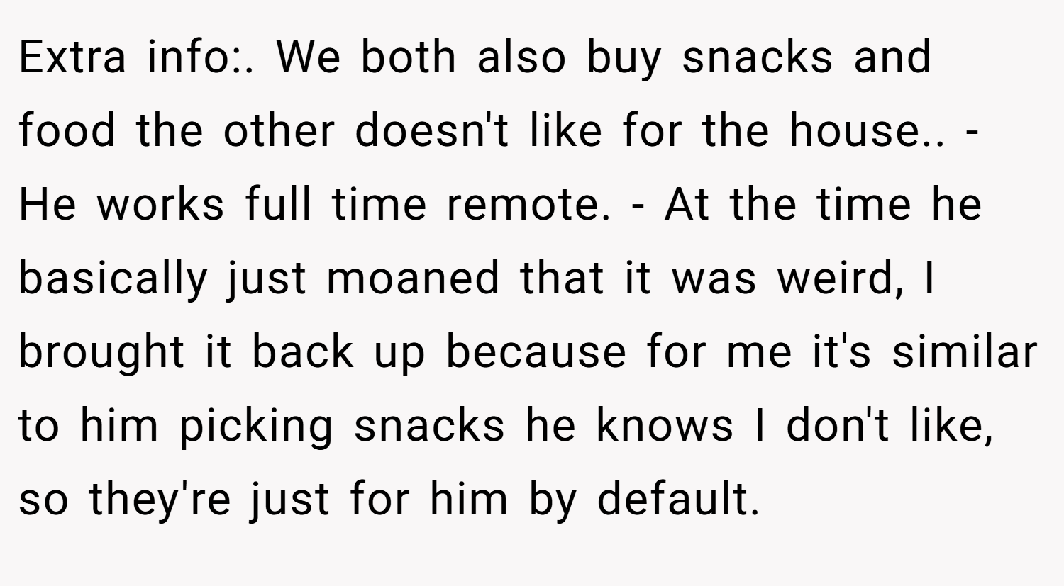 Extra info:. We both also buy snacks and food the other doesn't like for the house.. - He works full time remote. - At the time he basically just moaned that it was weird, I brought it back up because for me it's similar to him picking snacks he knows I don't like, so they're just for him by default.