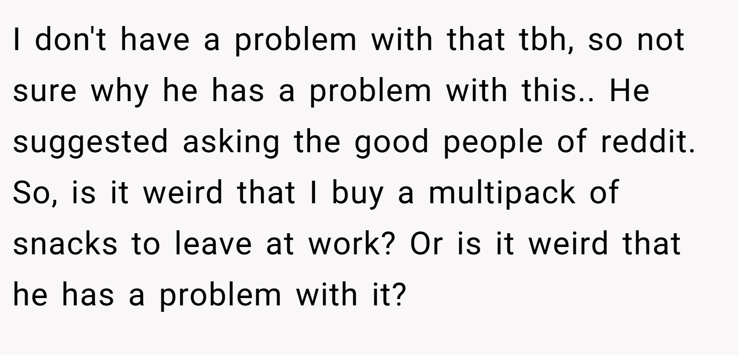 I don't have a problem with that tbh, so not sure why he has a problem with this.. He suggested asking the good people of reddit. So, is it weird that I buy a multipack of snacks to leave at work? Or is it weird that he has a problem with it?