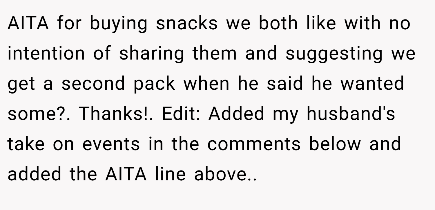 AITA for buying snacks we both like with no intention of sharing them and suggesting we get a second pack when he said he wanted some?. Thanks!. Edit: Added my husband's take on events in the comments below and added the AITA line above..
