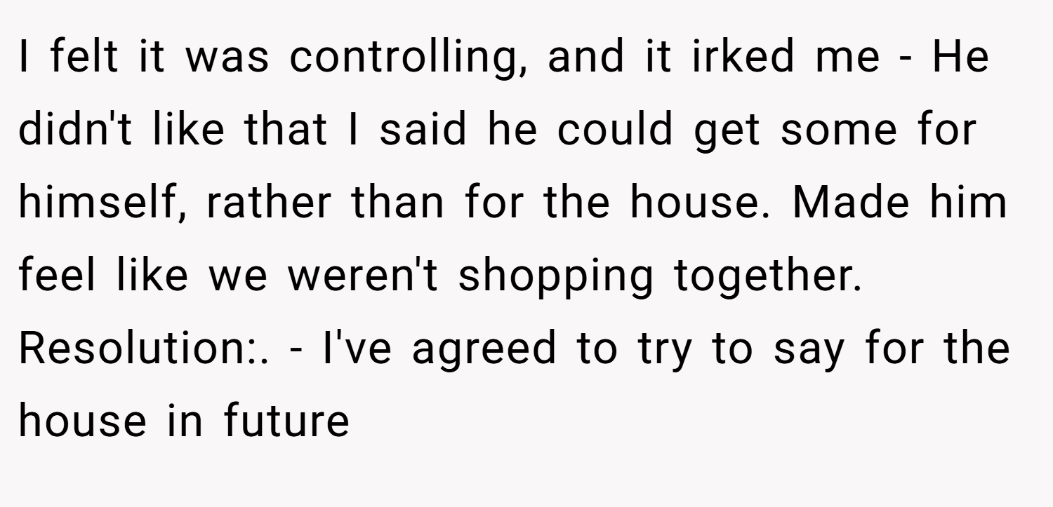 I felt it was controlling, and it irked me - He didn't like that I said he could get some for himself, rather than for the house. Made him feel like we weren't shopping together. Resolution:. - I've agreed to try to say for the house in future