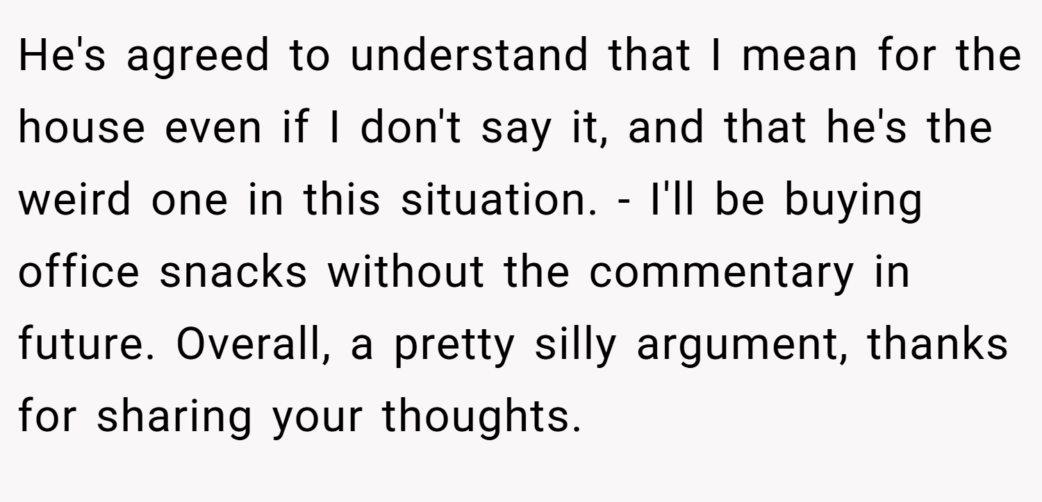 He's agreed to understand that I mean for the house even if I don't say it, and that he's the weird one in this situation. - I'll be buying office snacks without the commentary in future. Overall, a pretty silly argument, thanks for sharing your thoughts.