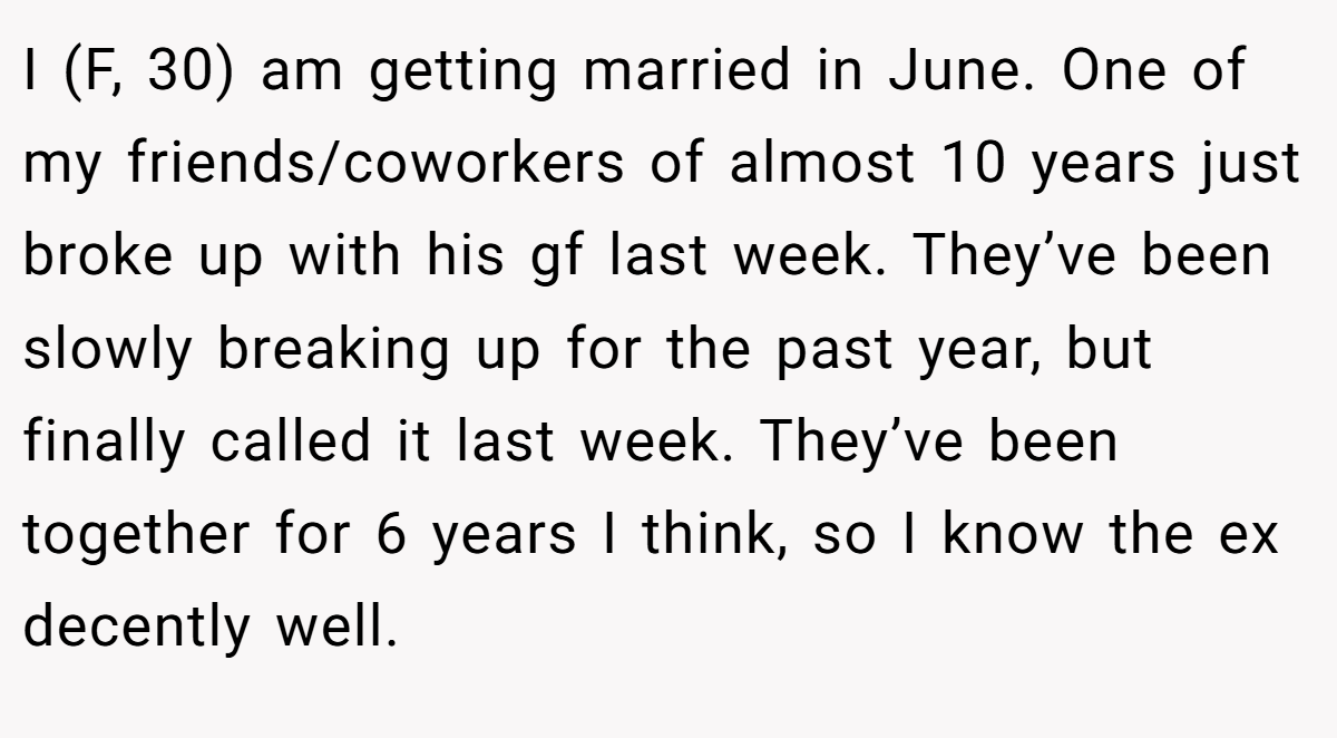 I (F, 30) am getting married in June. One of my friends/coworkers of almost 10 years just broke up with his gf last week. They’ve been slowly breaking up for the past year, but finally called it last week. They’ve been together for 6 years I think, so I know the ex decently well.