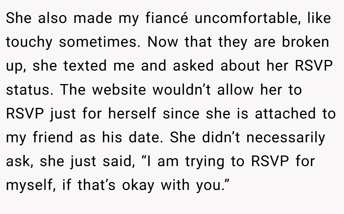 She also made my fiancé uncomfortable, like touchy sometimes. Now that they are broken up, she texted me and asked about her RSVP status. The website wouldn’t allow her to RSVP just for herself since she is attached to my friend as his date. She didn’t necessarily ask, she just said, “I am trying to RSVP for myself, if that’s okay with you.”