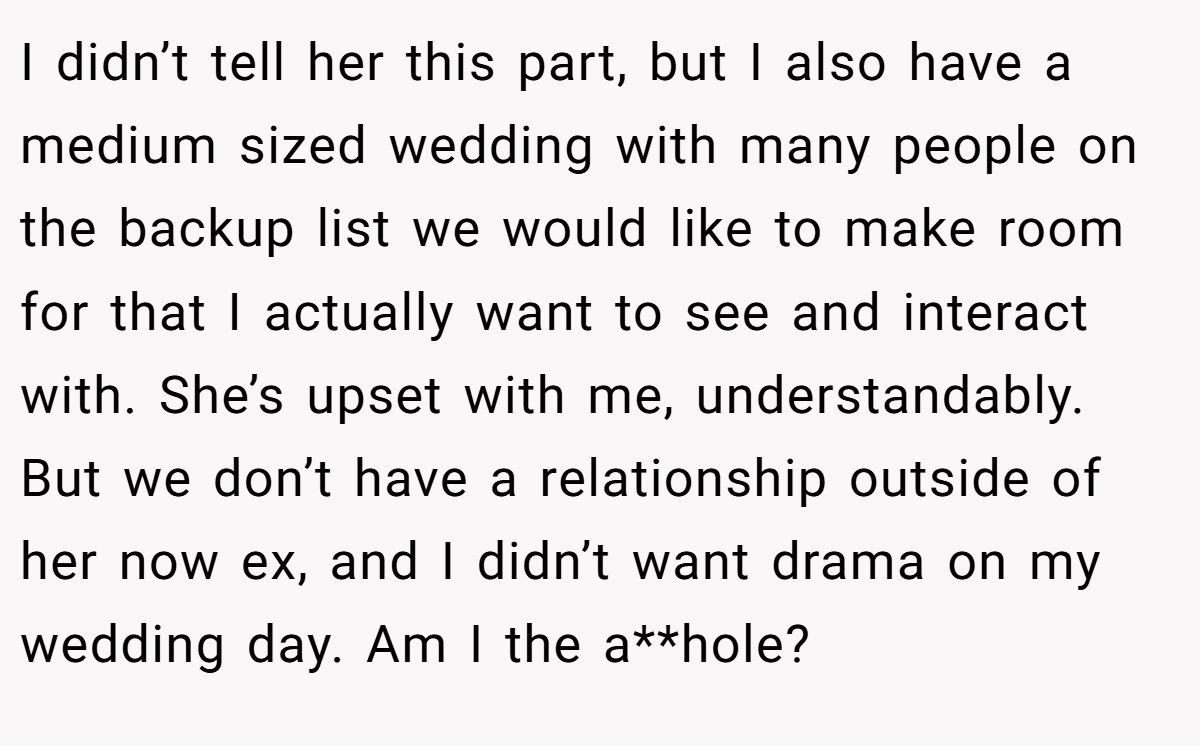 I didn’t tell her this part, but I also have a medium sized wedding with many people on the backup list we would like to make room for that I actually want to see and interact with. She’s upset with me, understandably. But we don’t have a relationship outside of her now ex, and I didn’t want drama on my wedding day. Am I the a**hole?