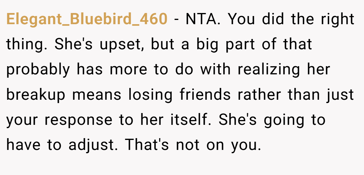 Elegant_Bluebird_460 − NTA. You did the right thing. She's upset, but a big part of that probably has more to do with realizing her breakup means losing friends rather than just your response to her itself. She's going to have to adjust. That's not on you.
