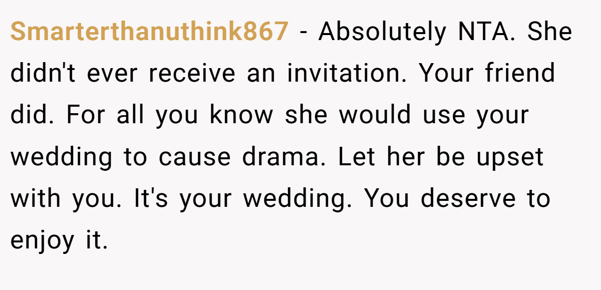 Smarterthanuthink867 − Absolutely NTA. She didn't ever receive an invitation. Your friend did. For all you know she would use your wedding to cause drama. Let her be upset with you. It's your wedding. You deserve to enjoy it.