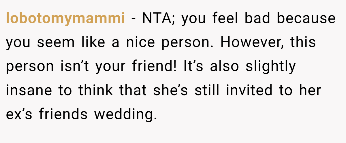 lobotomymammi − NTA; you feel bad because you seem like a nice person. However, this person isn’t your friend! It’s also slightly insane to think that she’s still invited to her ex’s friends wedding.