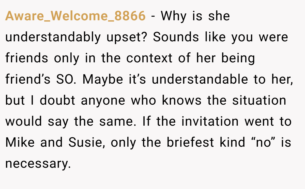 Aware_Welcome_8866 − Why is she understandably upset? Sounds like you were friends only in the context of her being friend’s SO. Maybe it’s understandable to her, but I doubt anyone who knows the situation would say the same. If the invitation went to Mike and Susie, only the briefest kind “no” is necessary.