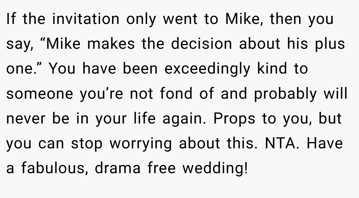 If the invitation only went to Mike, then you say, “Mike makes the decision about his plus one.” You have been exceedingly kind to someone you’re not fond of and probably will never be in your life again. Props to you, but you can stop worrying about this. NTA. Have a fabulous, drama free wedding!