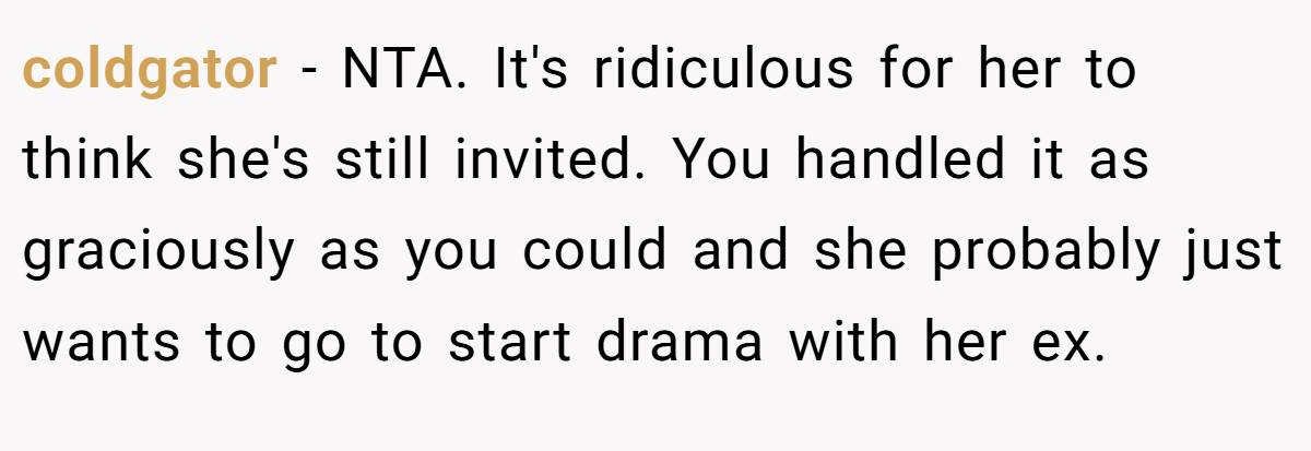 coldgator − NTA. It's ridiculous for her to think she's still invited. You handled it as graciously as you could and she probably just wants to go to start drama with her ex.