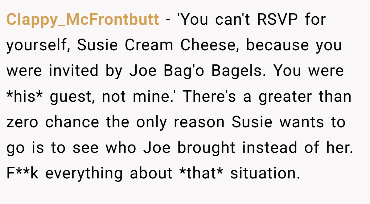 Clappy_McFrontbutt − 'You can't RSVP for yourself, Susie Cream Cheese, because you were invited by Joe Bag'o Bagels. You were *his* guest, not mine.' There's a greater than zero chance the only reason Susie wants to go is to see who Joe brought instead of her. F**k everything about *that* situation.