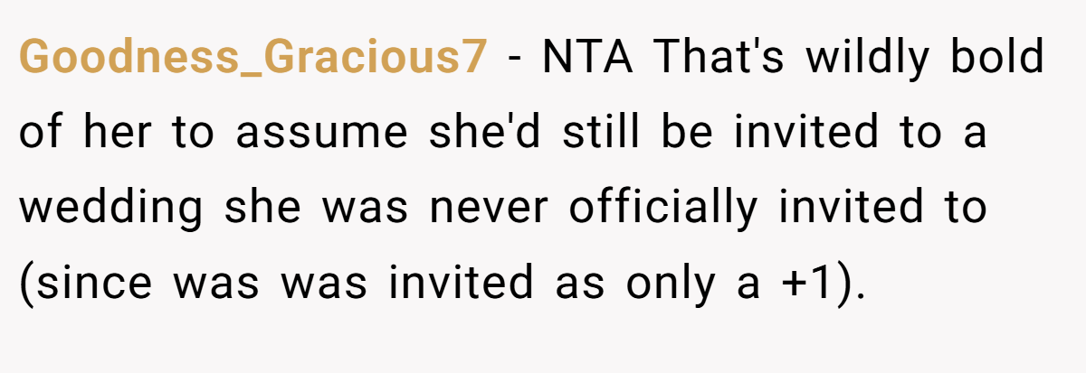 Goodness_Gracious7 − NTA That's wildly bold of her to assume she'd still be invited to a wedding she was never officially invited to (since was was invited as only a +1).