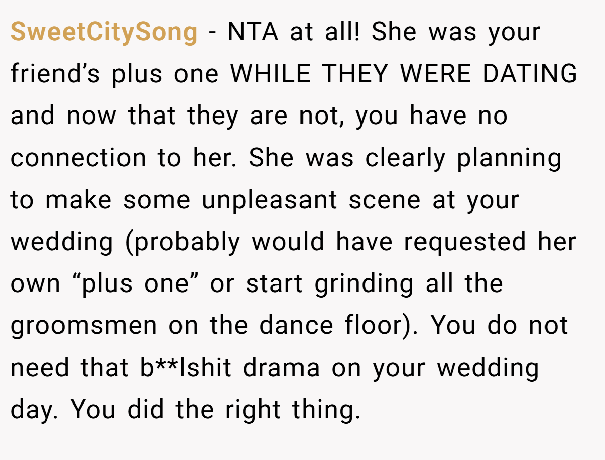 SweetCitySong − NTA at all! She was your friend’s plus one WHILE THEY WERE DATING and now that they are not, you have no connection to her. She was clearly planning to make some unpleasant scene at your wedding (probably would have requested her own “plus one” or start grinding all the groomsmen on the dance floor). You do not need that b**lshit drama on your wedding day. You did the right thing.