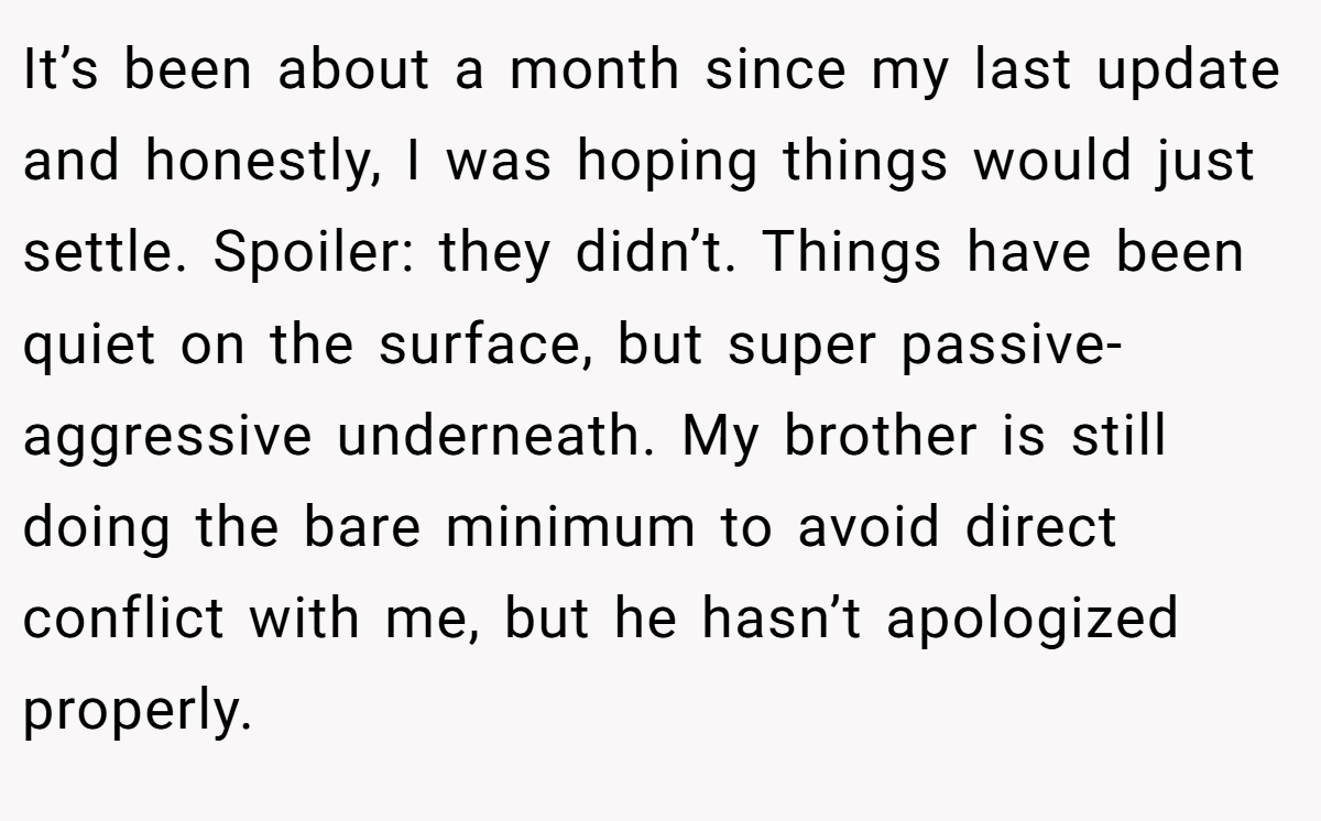It’s been about a month since my last update and honestly, I was hoping things would just settle. Spoiler: they didn’t. Things have been quiet on the surface, but super passive-aggressive underneath. My brother is still doing the bare minimum to avoid direct conflict with me, but he hasn’t apologized properly.