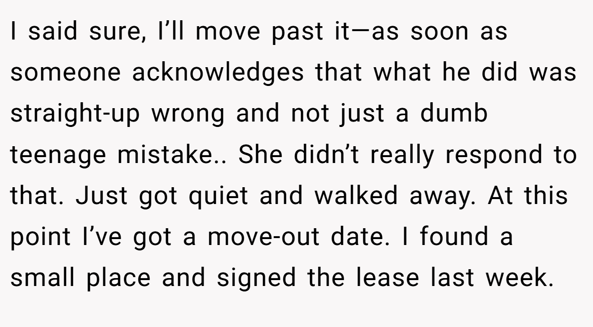 I said sure, I’ll move past it—as soon as someone acknowledges that what he did was straight-up wrong and not just a dumb teenage mistake.. She didn’t really respond to that. Just got quiet and walked away. At this point I’ve got a move-out date. I found a small place and signed the lease last week.