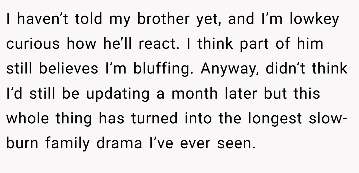 I haven’t told my brother yet, and I’m lowkey curious how he’ll react. I think part of him still believes I’m bluffing. Anyway, didn’t think I’d still be updating a month later but this whole thing has turned into the longest slow-burn family drama I’ve ever seen.
