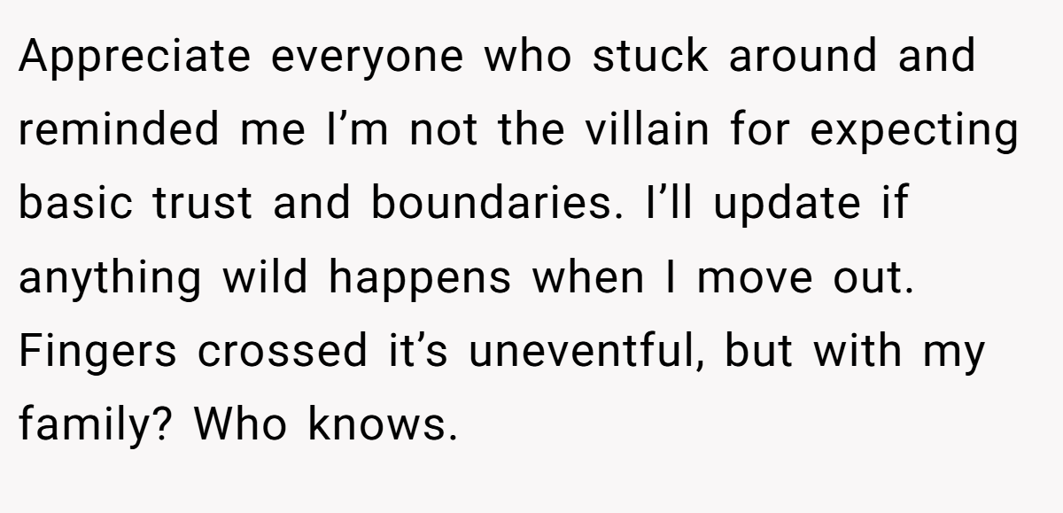 Appreciate everyone who stuck around and reminded me I’m not the villain for expecting basic trust and boundaries. I’ll update if anything wild happens when I move out. Fingers crossed it’s uneventful, but with my family? Who knows.