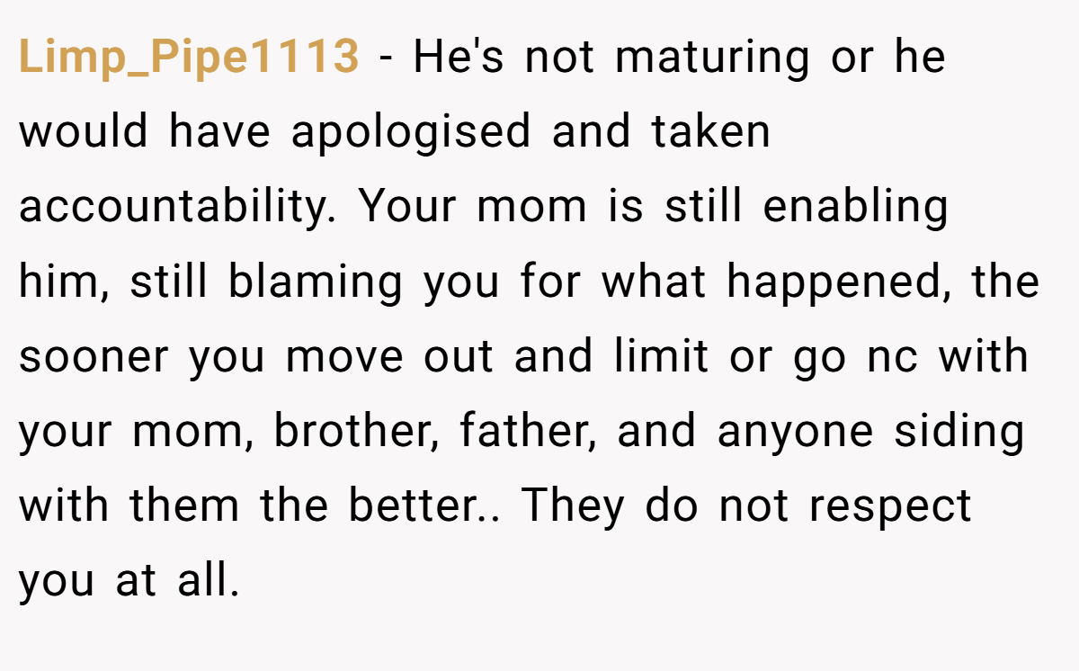 Limp_Pipe1113 − He's not maturing or he would have apologised and taken accountability. Your mom is still enabling him, still blaming you for what happened, the sooner you move out and limit or go nc with your mom, brother, father, and anyone siding with them the better.. They do not respect you at all.