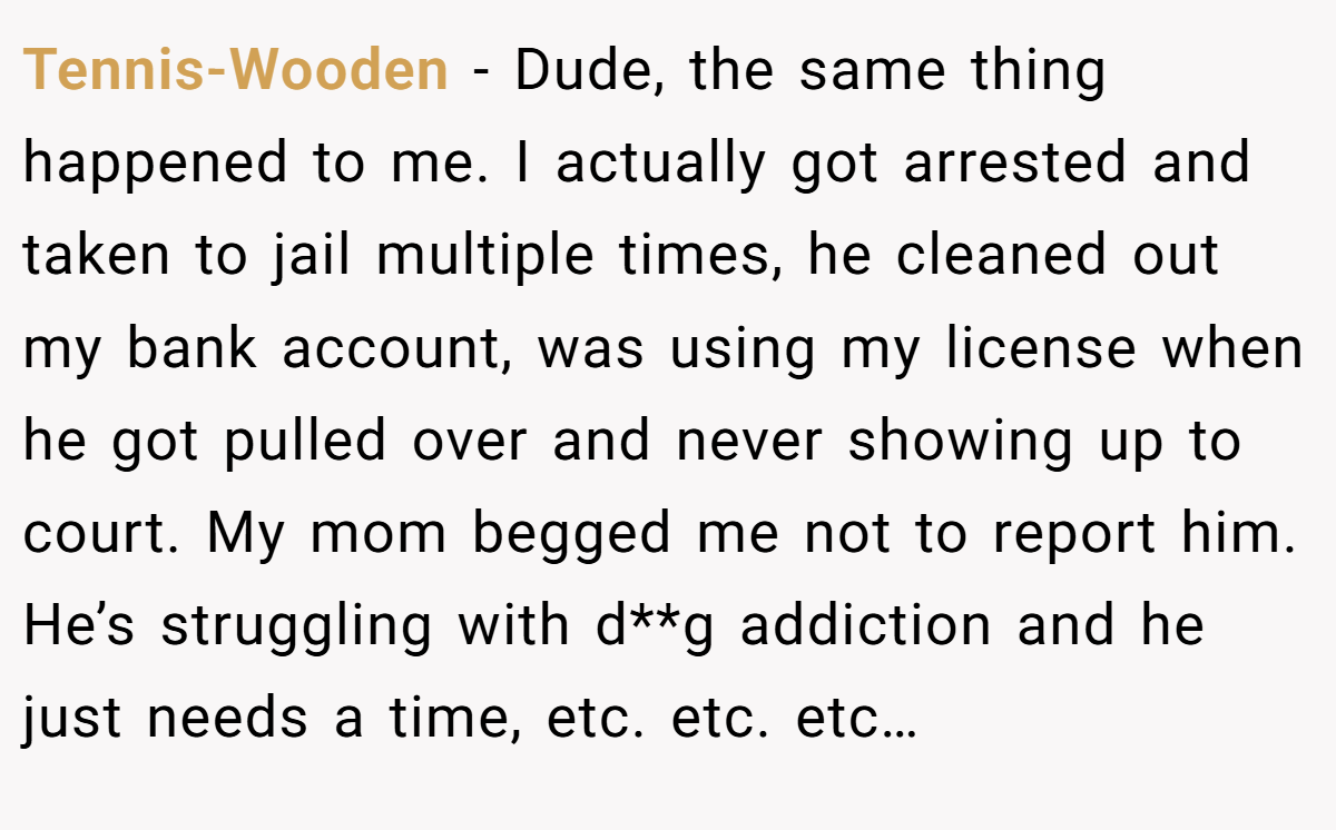 Tennis-Wooden − Dude, the same thing happened to me. I actually got arrested and taken to jail multiple times, he cleaned out my bank account, was using my license when he got pulled over and never showing up to court. My mom begged me not to report him. He’s struggling with d**g addiction and he just needs a time, etc. etc. etc…